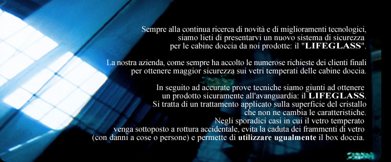 L�ultima novit�  � rappresentata da un nuovo sistema di sicurezza per cabine doccie: il LIFEGLASS. Un prodotto all'avanguardia conseguito dopo accurate prove tecniche che, in caso di rottura dei vetri del box, evita lo spargimento delle schegge di vetro tenendole unite con una pellicola e consentendo ancora, in attesa della sostituzione del vetro, l�utilizzo del box doccia
